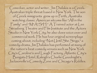 Comedian, actor and writer, Jim Dailakis is a Greek-
Australian triple threat based in New York. The son
   of Greek immigrants  grew up in Perth, Australia
   watching classic American sitcoms like “All in the
 Family” and “M*A*S*H.” A Trained actor at Lee
Strasberg Theatre and Film Institute and the Actors
Studio in New York City; he also does voice-over and
  commercial work. He has four original screenplays
  coming about, including “Not Until She Sings,” a
comedy-drama.Jim Dailakis has performed at many of
 the nation’s best comedy venues such as New York
City’s Caroline’s and Laugh Factory, Atlantic City’s
   Borgata Hotel, Raleigh’s Charlie Goodnight’s,
Jacksonville’s Comedy Zone and Chicago’s Riddles.
 