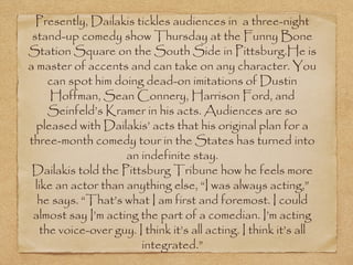Presently, Dailakis tickles audiences in  a three-night
 stand-up comedy show Thursday at the Funny Bone
Station Square on the South Side in Pittsburg.He is
a master of accents and can take on any character. You
     can spot him doing dead-on imitations of Dustin
      Hoffman, Sean Connery, Harrison Ford, and
     Seinfeld’s Kramer in his acts. Audiences are so
  pleased with Dailakis’ acts that his original plan for a
three-month comedy tour in the States has turned into
                     an indefinite stay.
 Dailakis told the Pittsburg Tribune how he feels more
  like an actor than anything else, “I was always acting,”
   he says. “That’s what I am first and foremost. I could
 almost say I’m acting the part of a comedian. I’m acting
   the voice-over guy. I think it’s all acting. I think it’s all
                        integrated.”
 