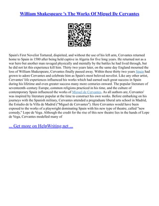 William Shakespeare 's The Works Of Miguel De Cervantes
Spain's First Novelist Tortured, dispirited, and without the use of his left arm, Cervantes returned
home to Spain in 1580 after being held captive in Algeria for five long years. He returned not as a
war hero but another man ravaged physically and mentally by the battles he had lived through, but
he did not let this experience kill him. Thirty two years later, on the same day England mourned the
loss of William Shakespeare, Cervantes finally passed away. Within these thirty two years Spain had
grown to adore Cervantes and celebrate him as Spain's most beloved novelist. Like any other artist,
Cervantes' life experiences influenced his works which had earned such great success in Spain
during his lifetime and even greater success many more centuries onward. The popular literature of
seventeenth–century Europe, common religions practiced in his time, and the culture of
contemporary Spain influenced the works of Miguel de Cervantes. As all authors are, Cervantes'
was inspired by literature popular at the time to construct his own works. Before embarking on his
journeys with the Spanish military, Cervantes attended a pregraduate liberal arts school in Madrid,
the Estudio de la Villa de Madrid ("Miguel de Cervantes"). Here Cervantes would have been
exposed to the works of a playwright dominating Spain with his new type of theatre, called "new
comedy," Lope de Vega. Although the credit for the rise of this new theatre lies in the hands of Lope
de Vega, Cervantes modelled many of
... Get more on HelpWriting.net ...
 