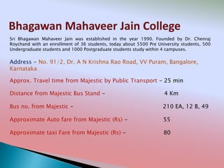 Bhagawan Mahaveer Jain College
Address - No. 91/2, Dr. A N Krishna Rao Road, VV Puram, Bangalore,
Karnataka
Distance from Majestic Bus Stand - 4 Km
Bus no. from Majestic - 210 EA, 12 B, 49
Approximate Auto fare from Majestic (Rs) - 55
Approximate taxi Fare from Majestic (Rs) - 80
Approx. Travel time from Majestic by Public Transport - 25 min
Sri Bhagawan Mahaveer Jain was established in the year 1990. Founded by Dr. Chenraj
Roychand with an enrollment of 36 students, today about 5500 Pre University students, 500
Undergraduate students and 1000 Postgraduate students study within 4 campuses.
 