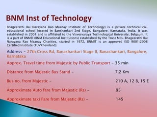 BNM Inst of Technology
Address - 27th Cross Rd, Banashankari Stage II, Banashankari, Bangalore,
Karnataka
Distance from Majestic Bus Stand - 7.2 Km
Bus no. from Majestic - 210 A, 12 B, 15 E
Approximate Auto fare from Majestic (Rs) - 95
Approximate taxi Fare from Majestic (Rs) - 145
Approx. Travel time from Majestic by Public Transport - 35 min
Bhageerathi Bai Narayana Rao Maanay Institute of Technology) is a private technical co-
educational school located in Banshankari 2nd Stage, Bangalore, Karnataka, India. It was
established in 2001 and is affiliated to the Visvesvaraya Technological University, Belgaum. It
is a part of BNMEI (BNM Educational Institutions) established by the Trust M/s. Bhageerathi Bai
Narayana Rao Maanay Charities, started in 1972, BNMIT is an approved ISO 9001:2008
Certified Institute (TUVRheinland).
 