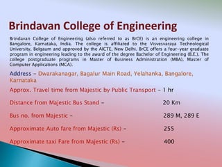 Brindavan College of Engineering
Address - Dwarakanagar, Bagalur Main Road, Yelahanka, Bangalore,
Karnataka
Distance from Majestic Bus Stand - 20 Km
Bus no. from Majestic - 289 M, 289 E
Approximate Auto fare from Majestic (Rs) - 255
Approximate taxi Fare from Majestic (Rs) - 400
Approx. Travel time from Majestic by Public Transport - 1 hr
Brindavan College of Engineering (also referred to as BrCE) is an engineering college in
Bangalore, Karnataka, India. The college is affiliated to the Visvesvaraya Technological
University, Belgaum and approved by the AICTE, New Delhi. BrCE offers a four-year graduate
program in engineering leading to the award of the degree Bachelor of Engineering (B.E.). The
college postgraduate programs in Master of Business Administration (MBA), Master of
Computer Applications (MCA).
 