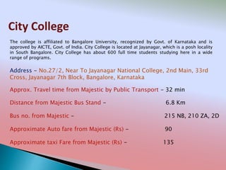 City College
Address - No.27/2, Near To Jayanagar National College, 2nd Main, 33rd
Cross, Jayanagar 7th Block, Bangalore, Karnataka
Distance from Majestic Bus Stand - 6.8 Km
Bus no. from Majestic - 215 NB, 210 ZA, 2D
Approximate Auto fare from Majestic (Rs) - 90
Approximate taxi Fare from Majestic (Rs) - 135
Approx. Travel time from Majestic by Public Transport - 32 min
The college is affiliated to Bangalore University, recognized by Govt. of Karnataka and is
approved by AICTE, Govt. of India. City College is located at Jayanagar, which is a posh locality
in South Bangalore. City College has about 600 full time students studying here in a wide
range of programs.
 