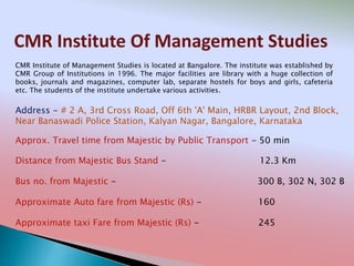 CMR Institute Of Management Studies
Address - # 2 A, 3rd Cross Road, Off 6th 'A' Main, HRBR Layout, 2nd Block,
Near Banaswadi Police Station, Kalyan Nagar, Bangalore, Karnataka
Distance from Majestic Bus Stand - 12.3 Km
Bus no. from Majestic - 300 B, 302 N, 302 B
Approximate Auto fare from Majestic (Rs) - 160
Approximate taxi Fare from Majestic (Rs) - 245
Approx. Travel time from Majestic by Public Transport - 50 min
CMR Institute of Management Studies is located at Bangalore. The institute was established by
CMR Group of Institutions in 1996. The major facilities are library with a huge collection of
books, journals and magazines, computer lab, separate hostels for boys and girls, cafeteria
etc. The students of the institute undertake various activities.
 