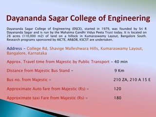 Dayananda Sagar College of Engineering
Address - College Rd, Shavige Malleshwara Hills, Kumaraswamy Layout,
Bangalore, Karnataka
Distance from Majestic Bus Stand - 9 Km
Bus no. from Majestic - 210 ZA, 210 A 15 E
Approximate Auto fare from Majestic (Rs) - 120
Approximate taxi Fare from Majestic (Rs) - 180
Approx. Travel time from Majestic by Public Transport - 40 min
Dayananda Sagar College of Engineering (DSCE), started in 1979, was founded by Sri R
Dayananda Sagar and is run by the Mahatma Gandhi Vidya Peeta Trust today. It is located on
28 acres (110,000 m2) of land on a hillock in Kumaraswamy Layout, Bangalore South.
Research programs sponsored by AICTE, AR&DB, KSCST are undertaken.
 