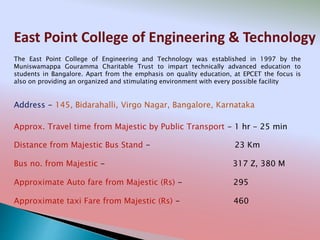 East Point College of Engineering & Technology
Address - 145, Bidarahalli, Virgo Nagar, Bangalore, Karnataka
Distance from Majestic Bus Stand - 23 Km
Bus no. from Majestic - 317 Z, 380 M
Approximate Auto fare from Majestic (Rs) - 295
Approximate taxi Fare from Majestic (Rs) - 460
Approx. Travel time from Majestic by Public Transport - 1 hr - 25 min
The East Point College of Engineering and Technology was established in 1997 by the
Muniswamappa Gouramma Charitable Trust to impart technically advanced education to
students in Bangalore. Apart from the emphasis on quality education, at EPCET the focus is
also on providing an organized and stimulating environment with every possible facility
 