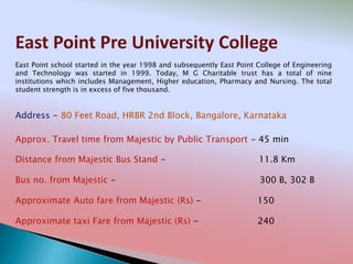 East Point Pre University College
Address - 80 Feet Road, HRBR 2nd Block, Bangalore, Karnataka
Distance from Majestic Bus Stand - 11.8 Km
Bus no. from Majestic - 300 B, 302 B
Approximate Auto fare from Majestic (Rs) - 150
Approximate taxi Fare from Majestic (Rs) - 240
Approx. Travel time from Majestic by Public Transport - 45 min
East Point school started in the year 1998 and subsequently East Point College of Engineering
and Technology was started in 1999. Today, M G Charitable trust has a total of nine
institutions which includes Management, Higher education, Pharmacy and Nursing. The total
student strength is in excess of five thousand.
 