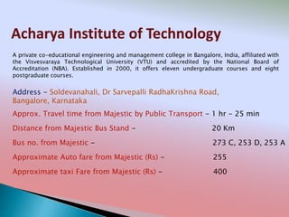 Acharya Institute of Technology
Address - Soldevanahali, Dr Sarvepalli RadhaKrishna Road,
Bangalore, Karnataka
Distance from Majestic Bus Stand - 20 Km
Bus no. from Majestic - 273 C, 253 D, 253 A
Approximate Auto fare from Majestic (Rs) - 255
Approximate taxi Fare from Majestic (Rs) - 400
Approx. Travel time from Majestic by Public Transport - 1 hr - 25 min
A private co-educational engineering and management college in Bangalore, India, affiliated with
the Visvesvaraya Technological University (VTU) and accredited by the National Board of
Accreditation (NBA). Established in 2000, it offers eleven undergraduate courses and eight
postgraduate courses.
 