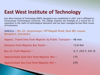 East West Institute of Technology
Address - No. 63, Anjananagar, Off Magadi Road, Near BEL Layout,
Bangalore, Karnataka
Distance from Majestic Bus Stand - 13.6 Km
Bus no. from Majestic - G 7, 243 F, 241 D
Approximate Auto fare from Majestic (Rs) - 175
Approximate taxi Fare from Majestic (Rs) - 270
Approx. Travel time from Majestic by Public Transport - 48 min
East West Institute of Technology (EWIT), Bangalore was established in 2001 and is affiliated to
Visvesvaraya Technological University. The college snatches the limelight as a marvel for its
reputation in the realm of technological education and has been managed by East West Group
of Institutions.
 