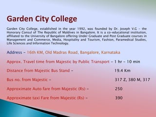 Garden City College
Address - 16th KM, Old Madras Road, Bangalore, Karnataka
Distance from Majestic Bus Stand - 19.4 Km
Bus no. from Majestic - 317 Z, 380 M, 317
Approximate Auto fare from Majestic (Rs) - 250
Approximate taxi Fare from Majestic (Rs) - 390
Approx. Travel time from Majestic by Public Transport - 1 hr - 10 min
Garden City College, established in the year 1992, was founded by Dr. Joseph V.G - the
Honorary Consul of The Republic of Maldives in Bangalore. It is a co-educational institution,
affiliated to the University of Bangalore offering Under Graduate and Post Graduate courses in
Management and Commerce, Media, Hospitality and Tourism, Fashion, Paramedical Studies,
Life Sciences and Information Technology.
 