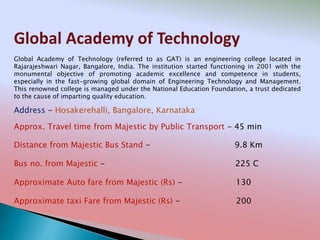 Global Academy of Technology
Address - Hosakerehalli, Bangalore, Karnataka
Distance from Majestic Bus Stand - 9.8 Km
Bus no. from Majestic - 225 C
Approximate Auto fare from Majestic (Rs) - 130
Approximate taxi Fare from Majestic (Rs) - 200
Approx. Travel time from Majestic by Public Transport - 45 min
Global Academy of Technology (referred to as GAT) is an engineering college located in
Rajarajeshwari Nagar, Bangalore, India. The institution started functioning in 2001 with the
monumental objective of promoting academic excellence and competence in students,
especially in the fast-growing global domain of Engineering Technology and Management.
This renowned college is managed under the National Education Foundation, a trust dedicated
to the cause of imparting quality education.
 
