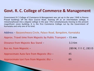 Govt. R. C. College of Commerce & Management
Address - Basaveshwara Circle, Palace Road, Bangalore, Karnataka
Distance from Majestic Bus Stand - 3.3 Km
Bus no. from Majestic - 289 M, 111 C, 283 D
Approximate Auto fare from Majestic (Rs) - 45
Approximate taxi Fare from Majestic (Rs) - 65
Approx. Travel time from Majestic by Public Transport - 15 min
Government R C College of Commerce & Management was set up in the year 1948 in Poorna
Prasad buildings off the Race Course Road. Starting off as an intermediate college, it
metamorphosed into a degree college in the year 1952 simultaneously moving to the present
magnificent stone building. It is the first Commerce College run by the Government of
Karnataka and only one of its kind.
 