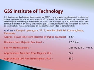 GSS Institute of Technology
Address - Kengeri Upanagara, 37/2, New Byrohalli Rd, Kommaghatta,
Karnataka
Distance from Majestic Bus Stand - 17.6 Km
Bus no. from Majestic - 228 H, 224 C, 401 K
Approximate Auto fare from Majestic (Rs) - 225
Approximate taxi Fare from Majestic (Rs) - 350
Approx. Travel time from Majestic by Public Transport - 1 hr
GSS Institute of Technology (abbreviated as GSSIT), is a private co-educational engineering
college approved by the All India Council of Technical Education affiliated to Visweswaraiah
Technological University[3] established in 2004 and managed by H.R Charitable Trust. The
campus is located in on a hilly and picturesque 15 acres, surrounded by lush green plantation,
on the Byrohalli-Kengeri main road on the southwestern edge of Bangalore City.
 