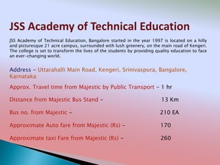 JSS Academy of Technical Education
Address - Uttarahalli Main Road, Kengeri, Srinivaspura, Bangalore,
Karnataka
Distance from Majestic Bus Stand - 13 Km
Bus no. from Majestic - 210 EA
Approximate Auto fare from Majestic (Rs) - 170
Approximate taxi Fare from Majestic (Rs) - 260
Approx. Travel time from Majestic by Public Transport - 1 hr
JSS Academy of Technical Education, Bangalore started in the year 1997 is located on a hilly
and picturesque 21 acre campus, surrounded with lush greenery, on the main road of Kengeri.
The college is set to transform the lives of the students by providing quality education to face
an ever-changing world.
 