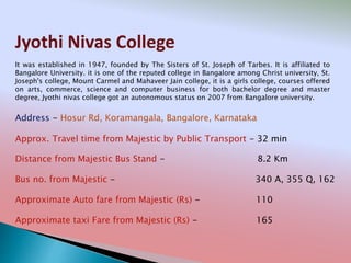 Jyothi Nivas College
Address - Hosur Rd, Koramangala, Bangalore, Karnataka
Distance from Majestic Bus Stand - 8.2 Km
Bus no. from Majestic - 340 A, 355 Q, 162
Approximate Auto fare from Majestic (Rs) - 110
Approximate taxi Fare from Majestic (Rs) - 165
Approx. Travel time from Majestic by Public Transport - 32 min
It was established in 1947, founded by The Sisters of St. Joseph of Tarbes. It is affiliated to
Bangalore University. it is one of the reputed college in Bangalore among Christ university, St.
Joseph's college, Mount Carmel and Mahaveer Jain college, it is a girls college, courses offered
on arts, commerce, science and computer business for both bachelor degree and master
degree, Jyothi nivas college got an autonomous status on 2007 from Bangalore university.
 
