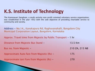 K.S. Institute of Technology
Address - No.14,, Kanakapura Rd, Raghuvanahalli, Bangalore City
Municipal Corporation Layout, Bangalore, Karnataka
Distance from Majestic Bus Stand - 13.5 Km
Bus no. from Majestic - 210 ZA, 215 NB
Approximate Auto fare from Majestic (Rs) - 175
Approximate taxi Fare from Majestic (Rs) - 270
Approx. Travel time from Majestic by Public Transport - 1 hr
The Kammavari Sangham, a multi-activity non-profit oriented voluntary service organization,
was established in the year 1952 with the sole objective of providing charitable service to
community and society.
 