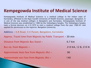 Kempegowda Institute of Medical Science
Address - K.R Road, V.V Puram, Bangalore, Karnataka
Distance from Majestic Bus Stand - 6.7 Km
Bus no. from Majestic - 210 KA, 12 B, 210 N
Approximate Auto fare from Majestic (Rs) - 90
Approximate taxi Fare from Majestic (Rs) - 140
Approx. Travel time from Majestic by Public Transport - 30 min
Kempegowda Institute of Medical Sciences is a medical college in the Indian state of
Karnataka, affiliated to the Rajiv Gandhi University of Health Sciences, Jayanagar, Bangalore. It
is one of the top medical colleges in Bangalore and Karnataka. Kempegowda Institute of
Medical Sciences was established in 1980 by the Vokkaligara Sangha. The Vokkaligara Sangha
took a formal decision on 2.9.1979 to start a medical college from the year 1980–81 and
applied for permission to the registrar, Bangalore University.
 