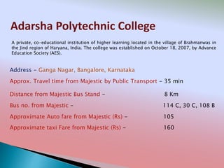 Adarsha Polytechnic College
Address - Ganga Nagar, Bangalore, Karnataka
Distance from Majestic Bus Stand - 8 Km
Bus no. from Majestic - 114 C, 30 C, 108 B
Approximate Auto fare from Majestic (Rs) - 105
Approximate taxi Fare from Majestic (Rs) - 160
Approx. Travel time from Majestic by Public Transport - 35 min
A private, co-educational institution of higher learning located in the village of Brahmanwas in
the Jind region of Haryana, India. The college was established on October 18, 2007, by Advance
Education Society (AES).
 