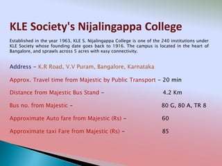 KLE Society's Nijalingappa College
Address - K.R Road, V.V Puram, Bangalore, Karnataka
Distance from Majestic Bus Stand - 4.2 Km
Bus no. from Majestic - 80 G, 80 A, TR 8
Approximate Auto fare from Majestic (Rs) - 60
Approximate taxi Fare from Majestic (Rs) - 85
Approx. Travel time from Majestic by Public Transport - 20 min
Established in the year 1963, KLE S. Nijalingappa College is one of the 240 institutions under
KLE Society whose founding date goes back to 1916. The campus is located in the heart of
Bangalore, and sprawls across 5 acres with easy connectivity.
 