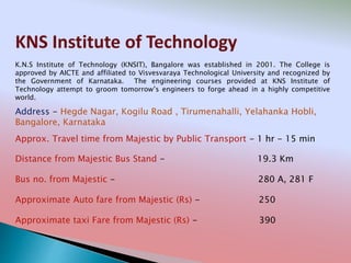 KNS Institute of Technology
Address - Hegde Nagar, Kogilu Road , Tirumenahalli, Yelahanka Hobli,
Bangalore, Karnataka
Distance from Majestic Bus Stand - 19.3 Km
Bus no. from Majestic - 280 A, 281 F
Approximate Auto fare from Majestic (Rs) - 250
Approximate taxi Fare from Majestic (Rs) - 390
Approx. Travel time from Majestic by Public Transport - 1 hr - 15 min
K.N.S Institute of Technology (KNSIT), Bangalore was established in 2001. The College is
approved by AICTE and affiliated to Visvesvaraya Technological University and recognized by
the Government of Karnataka. The engineering courses provided at KNS Institute of
Technology attempt to groom tomorrow’s engineers to forge ahead in a highly competitive
world.
 