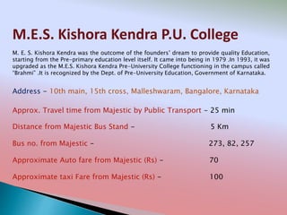 M.E.S. Kishora Kendra P.U. College
Address - 10th main, 15th cross, Malleshwaram, Bangalore, Karnataka
Distance from Majestic Bus Stand - 5 Km
Bus no. from Majestic - 273, 82, 257
Approximate Auto fare from Majestic (Rs) - 70
Approximate taxi Fare from Majestic (Rs) - 100
Approx. Travel time from Majestic by Public Transport - 25 min
M. E. S. Kishora Kendra was the outcome of the founders’ dream to provide quality Education,
starting from the Pre-primary education level itself. It came into being in 1979 .In 1993, it was
upgraded as the M.E.S. Kishora Kendra Pre-University College functioning in the campus called
“Brahmi” .It is recognized by the Dept. of Pre-University Education, Government of Karnataka.
 