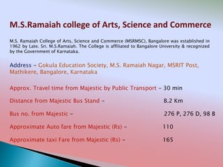 M.S.Ramaiah college of Arts, Science and Commerce
Address - Gokula Education Society, M.S. Ramaiah Nagar, MSRIT Post,
Mathikere, Bangalore, Karnataka
Distance from Majestic Bus Stand - 8.2 Km
Bus no. from Majestic - 276 P, 276 D, 98 B
Approximate Auto fare from Majestic (Rs) - 110
Approximate taxi Fare from Majestic (Rs) - 165
Approx. Travel time from Majestic by Public Transport - 30 min
M.S. Ramaiah College of Arts, Science and Commerce (MSRMSC), Bangalore was established in
1962 by Late. Sri. M.S.Ramaiah. The College is affiliated to Bangalore University & recognized
by the Government of Karnataka.
 