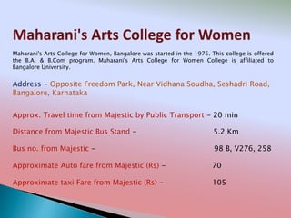 Maharani's Arts College for Women
Address - Opposite Freedom Park, Near Vidhana Soudha, Seshadri Road,
Bangalore, Karnataka
Distance from Majestic Bus Stand - 5.2 Km
Bus no. from Majestic - 98 B, V276, 258
Approximate Auto fare from Majestic (Rs) - 70
Approximate taxi Fare from Majestic (Rs) - 105
Approx. Travel time from Majestic by Public Transport - 20 min
Maharani's Arts College for Women, Bangalore was started in the 1975. This college is offered
the B.A. & B.Com program. Maharani's Arts College for Women College is affiliated to
Bangalore University.
 