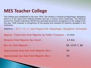 MES Teacher College
Address - 25/1, 17, 2, Vatal Nagaraj Rd, Rajajinagar, Bangalore, Karnataka
Distance from Majestic Bus Stand - 3.4 Km
Bus no. from Majestic - 89, V335 T, 88
Approximate Auto fare from Majestic (Rs) - 50
Approximate taxi Fare from Majestic (Rs) - 70
Approx. Travel time from Majestic by Public Transport - 15 min
The College was established in the year 1958. The campus is located at Rajajinagar, Bangalore
which is 5 Km away from Vidhana Soudha and has a serene scenic landscape. The National
Council for Teacher Education (NCTE) has accorded permanent recognition to the college from
the year 1996 onwards in recognition of the quality and standard of facilities available in the
institution.
 