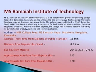 MS Ramaiah Institute of Technology
Address - MSR College Road, MS Ramaiah Nagar, Mathikere, Bangalore,
Karnataka
Distance from Majestic Bus Stand - 8.5 Km
Bus no. from Majestic - 264 A, 273 J, 276 C
Approximate Auto fare from Majestic (Rs) - 115
Approximate taxi Fare from Majestic (Rs) - 170
Approx. Travel time from Majestic by Public Transport - 36 min
M. S. Ramaiah Institute of Technology (MSRIT) is an autonomous private engineering college
located in Bangalore, Karnataka and is affiliated to the Visvesvaraya Technological University
headquartered at Belgaum, Karnataka, India. The college was established in 1962. From Aug
2007, MSRIT has been academically autonomous for both Under Graduate and Post Graduate
Programs. While VTU will still award the degrees, the college has academic freedom in framing
its own schemes of study, curricula and student evaluation.
 