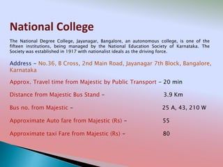 National College
Address - No.36, B Cross, 2nd Main Road, Jayanagar 7th Block, Bangalore,
Karnataka
Distance from Majestic Bus Stand - 3.9 Km
Bus no. from Majestic - 25 A, 43, 210 W
Approximate Auto fare from Majestic (Rs) - 55
Approximate taxi Fare from Majestic (Rs) - 80
Approx. Travel time from Majestic by Public Transport - 20 min
The National Degree College, Jayanagar, Bangalore, an autonomous college, is one of the
fifteen institutions, being managed by the National Education Society of Karnataka. The
Society was established in 1917 with nationalist ideals as the driving force.
 