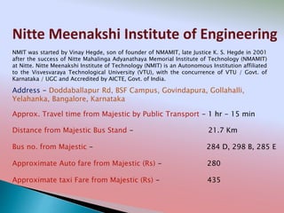 Nitte Meenakshi Institute of Engineering
Address - Doddaballapur Rd, BSF Campus, Govindapura, Gollahalli,
Yelahanka, Bangalore, Karnataka
Distance from Majestic Bus Stand - 21.7 Km
Bus no. from Majestic - 284 D, 298 B, 285 E
Approximate Auto fare from Majestic (Rs) - 280
Approximate taxi Fare from Majestic (Rs) - 435
Approx. Travel time from Majestic by Public Transport - 1 hr - 15 min
NMIT was started by Vinay Hegde, son of founder of NMAMIT, late Justice K. S. Hegde in 2001
after the success of Nitte Mahalinga Adyanathaya Memorial Institute of Technology (NMAMIT)
at Nitte. Nitte Meenakshi Institute of Technology (NMIT) is an Autonomous Institution affiliated
to the Visvesvaraya Technological University (VTU), with the concurrence of VTU / Govt. of
Karnataka / UGC and Accredited by AICTE, Govt. of India.
 