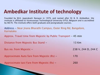 Ambedkar Institute of technology
Address - Near Jnana Bharathi Campus, Outer Ring Rd, Bangalore,
Karnataka
Distance from Majestic Bus Stand - 13 Km
Bus no. from Majestic - 238 V, 244 D, 244 C
Approximate Auto fare from Majestic (Rs) - 170
Approximate taxi Fare from Majestic (Rs) - 260
Approx. Travel time from Majestic by Public Transport - 45 min
Founded by M.H. Jayprakash Narayan in 1979, and named after Dr B. R. Ambedkar, the
institute is affiliated to Visvesvaraya Technological University (VTU), Belgaum and is accredited
by AICTE. The institute offers both graduate and postgraduate courses.
 