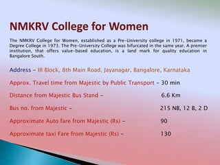 NMKRV College for Women
Address - III Block, 8th Main Road, Jayanagar, Bangalore, Karnataka
Distance from Majestic Bus Stand - 6.6 Km
Bus no. from Majestic - 215 NB, 12 B, 2 D
Approximate Auto fare from Majestic (Rs) - 90
Approximate taxi Fare from Majestic (Rs) - 130
Approx. Travel time from Majestic by Public Transport - 30 min
The NMKRV College for Women, established as a Pre-University college in 1971, became a
Degree College in 1973. The Pre-University College was bifurcated in the same year. A premier
institution, that offers value-based education, is a land mark for quality education in
Bangalore South.
 