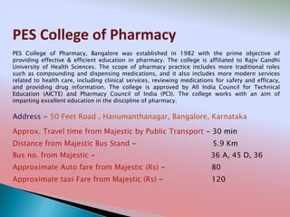 PES College of Pharmacy
Address - 50 Feet Road , Hanumanthanagar, Bangalore, Karnataka
Distance from Majestic Bus Stand - 5.9 Km
Bus no. from Majestic - 36 A, 45 D, 36
Approximate Auto fare from Majestic (Rs) - 80
Approximate taxi Fare from Majestic (Rs) - 120
Approx. Travel time from Majestic by Public Transport - 30 min
PES College of Pharmacy, Bangalore was established in 1982 with the prime objective of
providing effective & efficient education in pharmacy. The college is affiliated to Rajiv Gandhi
University of Health Sciences. The scope of pharmacy practice includes more traditional roles
such as compounding and dispensing medications, and it also includes more modern services
related to health care, including clinical services, reviewing medications for safety and efficacy,
and providing drug information. The college is approved by All India Council for Technical
Education (AICTE) and Pharmacy Council of India (PCI). The college works with an aim of
imparting excellent education in the discipline of pharmacy.
 