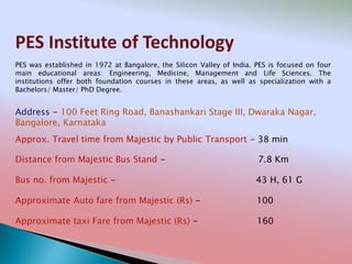 PES Institute of Technology
Address - 100 Feet Ring Road, Banashankari Stage III, Dwaraka Nagar,
Bangalore, Karnataka
Distance from Majestic Bus Stand - 7.8 Km
Bus no. from Majestic - 43 H, 61 G
Approximate Auto fare from Majestic (Rs) - 100
Approximate taxi Fare from Majestic (Rs) - 160
Approx. Travel time from Majestic by Public Transport - 38 min
PES was established in 1972 at Bangalore, the Silicon Valley of India. PES is focused on four
main educational areas: Engineering, Medicine, Management and Life Sciences. The
institutions offer both foundation courses in these areas, as well as specialization with a
Bachelors/ Master/ PhD Degree.
 