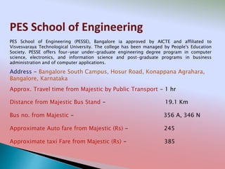 PES School of Engineering
Address - Bangalore South Campus, Hosur Road, Konappana Agrahara,
Bangalore, Karnataka
Distance from Majestic Bus Stand - 19.1 Km
Bus no. from Majestic - 356 A, 346 N
Approximate Auto fare from Majestic (Rs) - 245
Approximate taxi Fare from Majestic (Rs) - 385
Approx. Travel time from Majestic by Public Transport - 1 hr
PES School of Engineering (PESSE), Bangalore ia approved by AICTE and affiliated to
Visvesvaraya Technological University. The college has been managed by People's Education
Society. PESSE offers four-year under-graduate engineering degree program in computer
science, electronics, and information science and post-graduate programs in business
administration and of computer applications.
 