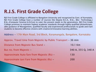 R.J.S. First Grade College
Address - 17th Main Road, 3rd Block, Koramangala, Bangalore, Karnataka
Distance from Majestic Bus Stand - 10.1 Km
Bus no. from Majestic - 340 A, 355 Q, 348 A
Approximate Auto fare from Majestic (Rs) - 130
Approximate taxi Fare from Majestic (Rs) - 200
Approx. Travel time from Majestic by Public Transport - 36 min
RJS First Grade College is affiliated to Bangalore University and recognized by Govt. of Karnataka.
RJS First Grade College have a number of courses like Degree B.C.A., B.Sc., (Bio- Technology,)
B.Sc.,(Computer Science) & B.Com to cater the present needs to the generations. RJS First Grade
College promises to maintain highest academic standards through highly qualified philanthropic,
able guidance of Management, qualified faculty and experienced professionals to guide and train
students to become effective citizens with creative & Innovative learning abilities.
 