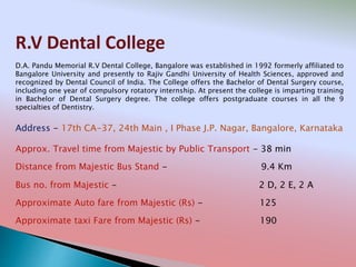 R.V Dental College
Address - 17th CA-37, 24th Main , I Phase J.P. Nagar, Bangalore, Karnataka
Distance from Majestic Bus Stand - 9.4 Km
Bus no. from Majestic - 2 D, 2 E, 2 A
Approximate Auto fare from Majestic (Rs) - 125
Approximate taxi Fare from Majestic (Rs) - 190
Approx. Travel time from Majestic by Public Transport - 38 min
D.A. Pandu Memorial R.V Dental College, Bangalore was established in 1992 formerly affiliated to
Bangalore University and presently to Rajiv Gandhi University of Health Sciences, approved and
recognized by Dental Council of India. The College offers the Bachelor of Dental Surgery course,
including one year of compulsory rotatory internship. At present the college is imparting training
in Bachelor of Dental Surgery degree. The college offers postgraduate courses in all the 9
specialties of Dentistry.
 