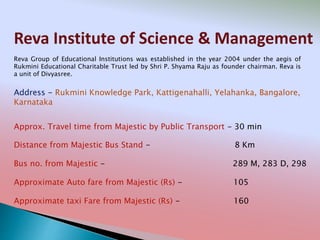 Reva Institute of Science & Management
Address - Rukmini Knowledge Park, Kattigenahalli, Yelahanka, Bangalore,
Karnataka
Distance from Majestic Bus Stand - 8 Km
Bus no. from Majestic - 289 M, 283 D, 298
Approximate Auto fare from Majestic (Rs) - 105
Approximate taxi Fare from Majestic (Rs) - 160
Approx. Travel time from Majestic by Public Transport - 30 min
Reva Group of Educational Institutions was established in the year 2004 under the aegis of
Rukmini Educational Charitable Trust led by Shri P. Shyama Raju as founder chairman. Reva is
a unit of Divyasree.
 