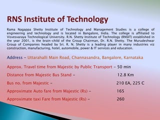 RNS Institute of Technology
Address - Uttarahalli Main Road, Channasandra, Bangalore, Karnataka
Distance from Majestic Bus Stand - 12.8 Km
Bus no. from Majestic - 210 EA, 225 C
Approximate Auto fare from Majestic (Rs) - 165
Approximate taxi Fare from Majestic (Rs) - 260
Approx. Travel time from Majestic by Public Transport - 50 min
Rama Nagappa Shetty Institute of Technology and Management Studies is a college of
engineering and technology and is located in Bangalore, India. The college is affiliated to
Visvesvaraya Technological University. R.N. Shetty Institute of Technology (RNSIT) established in
the year 2001, is the brain-child of the Group Chairman, Dr. R.N. Shetty. The Murudeshwar
Group of Companies headed by Sri. R. N. Shetty is a leading player in many industries viz
construction, manufacturing, hotel, automobile, power & IT services and education.
 