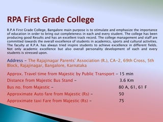 RPA First Grade College
Address - The Rajajinagar Parents' Association (R.), CA-2, 69th Cross, 5th
Block, Rajajinagar, Bangalore, Karnataka
Distance from Majestic Bus Stand - 3.6 Km
Bus no. from Majestic - 80 A, 61, 61 F
Approximate Auto fare from Majestic (Rs) - 50
Approximate taxi Fare from Majestic (Rs) - 75
Approx. Travel time from Majestic by Public Transport - 15 min
R.P.A First Grade College, Bangalore main purpose is to stimulate and emphasize the importance
of education in order to bring out completeness in each and every student. The college has been
producing good Results and has an excellent track record. The college management and staff are
committed towards the overall excellence of students in academics, sports and cultural activities.
The faculty at R.P.A. has always tried inspire students to achieve excellence in different fields.
Not only academic excellence but also overall personality development of each and every
students is stressed upon.
 