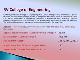 RV College of Engineering
Address - Mysore Road, R V Vidyanikethan Post, Mailasandra,, Bangalore,
Karnataka
Distance from Majestic Bus Stand - 11.3 Km
Bus no. from Majestic - 228 H, 224 C, 222 F
Approximate Auto fare from Majestic (Rs) - 150
Approximate taxi Fare from Majestic (Rs) - 230
Approx. Travel time from Majestic by Public Transport - 43 min
Rashtreeya Vidyalaya College of Engineering (R.V. College of Engineering or RVCE) is a private
technical co-educational college located in Bangalore, Karnataka, India. Established in 1963,
RVCE has 11 departments in engineering, one school of architecture, and a Master of Computer
Applications department. It is affiliated to the Visvesvaraya Technological University, Belgaum.
The undergraduate courses are granted academic autonomy by the university.
 