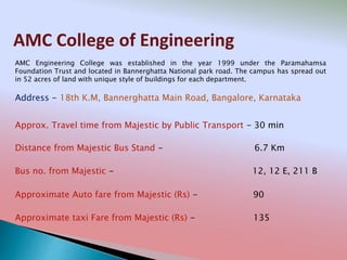 AMC College of Engineering
Address - 18th K.M, Bannerghatta Main Road, Bangalore, Karnataka
Distance from Majestic Bus Stand - 6.7 Km
Bus no. from Majestic - 12, 12 E, 211 B
Approximate Auto fare from Majestic (Rs) - 90
Approximate taxi Fare from Majestic (Rs) - 135
Approx. Travel time from Majestic by Public Transport - 30 min
AMC Engineering College was established in the year 1999 under the Paramahamsa
Foundation Trust and located in Bannerghatta National park road. The campus has spread out
in 52 acres of land with unique style of buildings for each department.
 