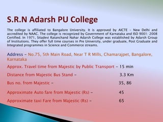 S.R.N Adarsh PU College
Address - No.75, 5th Main Road, Near T R Mills, Chamarajpet, Bangalore,
Karnataka
Distance from Majestic Bus Stand - 3.3 Km
Bus no. from Majestic - 35, 86
Approximate Auto fare from Majestic (Rs) - 45
Approximate taxi Fare from Majestic (Rs) - 65
Approx. Travel time from Majestic by Public Transport - 15 min
The college is affiliated to Bangalore University. It is approved by AICTE - New Delhi and
accredited by NAAC. The college is recognized by Government of Karnataka and ISO 9001: 2008
Certified. In 1971, Sitadevi Ratanchand Nahar Adarsh College was established by Adarsh Group
of Institutions. They offer full time courses in Pre University, under graduate, Post Graduate and
Integrated programmes in Science and Commerce streams.
 