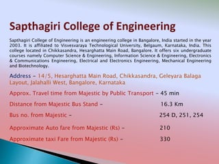 Sapthagiri College of Engineering
Address - 14/5, Hesarghatta Main Road, Chikkasandra, Geleyara Balaga
Layout, Jalahalli West, Bangalore, Karnataka
Distance from Majestic Bus Stand - 16.3 Km
Bus no. from Majestic - 254 D, 251, 254
Approximate Auto fare from Majestic (Rs) - 210
Approximate taxi Fare from Majestic (Rs) - 330
Approx. Travel time from Majestic by Public Transport - 45 min
Sapthagiri College of Engineering is an engineering college in Bangalore, India started in the year
2003. It is affiliated to Visvesvaraya Technological University, Belgaum, Karnataka, India. This
college located in Chikkasandra, Hesarghatta Main Road, Bangalore. It offers six undergraduate
courses namely Computer Science & Engineering, Information Science & Engineering, Electronics
& Communications Engineering, Electrical and Electronics Engineering, Mechanical Engineering
and Biotechnology.
 