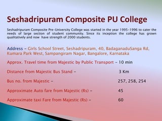Seshadripuram Composite PU College
Address - Girls School Street, Seshadripuram, 40, BadaganaduSanga Rd,
Kumara Park West, Sampangiram Nagar, Bangalore, Karnataka
Distance from Majestic Bus Stand - 3 Km
Bus no. from Majestic - 257, 258, 254
Approximate Auto fare from Majestic (Rs) - 45
Approximate taxi Fare from Majestic (Rs) - 60
Approx. Travel time from Majestic by Public Transport - 10 min
Seshadripuram Composite Pre-University College was started in the year 1995-1996 to cater the
needs of large section of student community. Since its inception the college has grown
qualitatively and now have strength of 2000 students.
 
