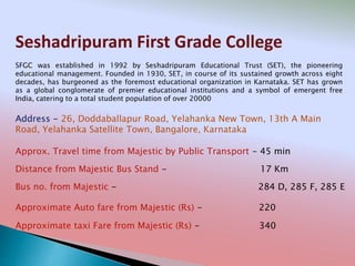 Seshadripuram First Grade College
Address - 26, Doddaballapur Road, Yelahanka New Town, 13th A Main
Road, Yelahanka Satellite Town, Bangalore, Karnataka
Distance from Majestic Bus Stand - 17 Km
Bus no. from Majestic - 284 D, 285 F, 285 E
Approximate Auto fare from Majestic (Rs) - 220
Approximate taxi Fare from Majestic (Rs) - 340
Approx. Travel time from Majestic by Public Transport - 45 min
SFGC was established in 1992 by Seshadripuram Educational Trust (SET), the pioneering
educational management. Founded in 1930, SET, in course of its sustained growth across eight
decades, has burgeoned as the foremost educational organization in Karnataka. SET has grown
as a global conglomerate of premier educational institutions and a symbol of emergent free
India, catering to a total student population of over 20000
 