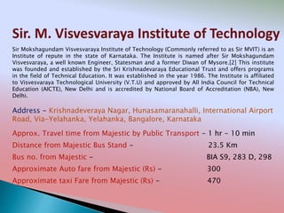 Sir. M. Visvesvaraya Institute of Technology
Address - Krishnadeveraya Nagar, Hunasamaranahalli, International Airport
Road, Via-Yelahanka, Yelahanka, Bangalore, Karnataka
Distance from Majestic Bus Stand - 23.5 Km
Bus no. from Majestic - BIA S9, 283 D, 298
Approximate Auto fare from Majestic (Rs) - 300
Approximate taxi Fare from Majestic (Rs) - 470
Approx. Travel time from Majestic by Public Transport - 1 hr - 10 min
Sir Mokshagundam Visvesvaraya Institute of Technology (Commonly referred to as Sir MVIT) is an
Institute of repute in the state of Karnataka. The Institute is named after Sir Mokshagundam
Visvesvaraya, a well known Engineer, Statesman and a former Diwan of Mysore.[2] This institute
was founded and established by the Sri Krishnadevaraya Educational Trust and offers programs
in the field of Technical Education. It was established in the year 1986. The Institute is affiliated
to Visvesvaraya Technological University (V.T.U) and approved by All India Council for Technical
Education (AICTE), New Delhi and is accredited by National Board of Accreditation (NBA), New
Delhi.
 