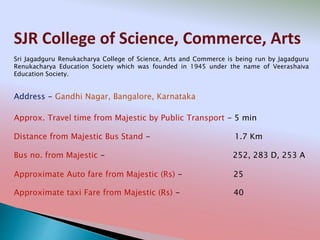 SJR College of Science, Commerce, Arts
Address - Gandhi Nagar, Bangalore, Karnataka
Distance from Majestic Bus Stand - 1.7 Km
Bus no. from Majestic - 252, 283 D, 253 A
Approximate Auto fare from Majestic (Rs) - 25
Approximate taxi Fare from Majestic (Rs) - 40
Approx. Travel time from Majestic by Public Transport - 5 min
Sri Jagadguru Renukacharya College of Science, Arts and Commerce is being run by Jagadguru
Renukacharya Education Society which was founded in 1945 under the name of Veerashaiva
Education Society.
 