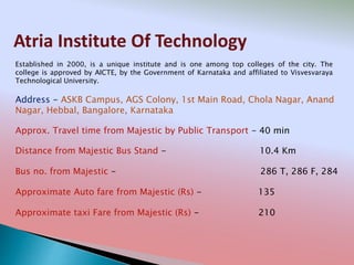 Atria Institute Of Technology
Address - ASKB Campus, AGS Colony, 1st Main Road, Chola Nagar, Anand
Nagar, Hebbal, Bangalore, Karnataka
Distance from Majestic Bus Stand - 10.4 Km
Bus no. from Majestic - 286 T, 286 F, 284
Approximate Auto fare from Majestic (Rs) - 135
Approximate taxi Fare from Majestic (Rs) - 210
Approx. Travel time from Majestic by Public Transport - 40 min
Established in 2000, is a unique institute and is one among top colleges of the city. The
college is approved by AICTE, by the Government of Karnataka and affiliated to Visvesvaraya
Technological University.
 